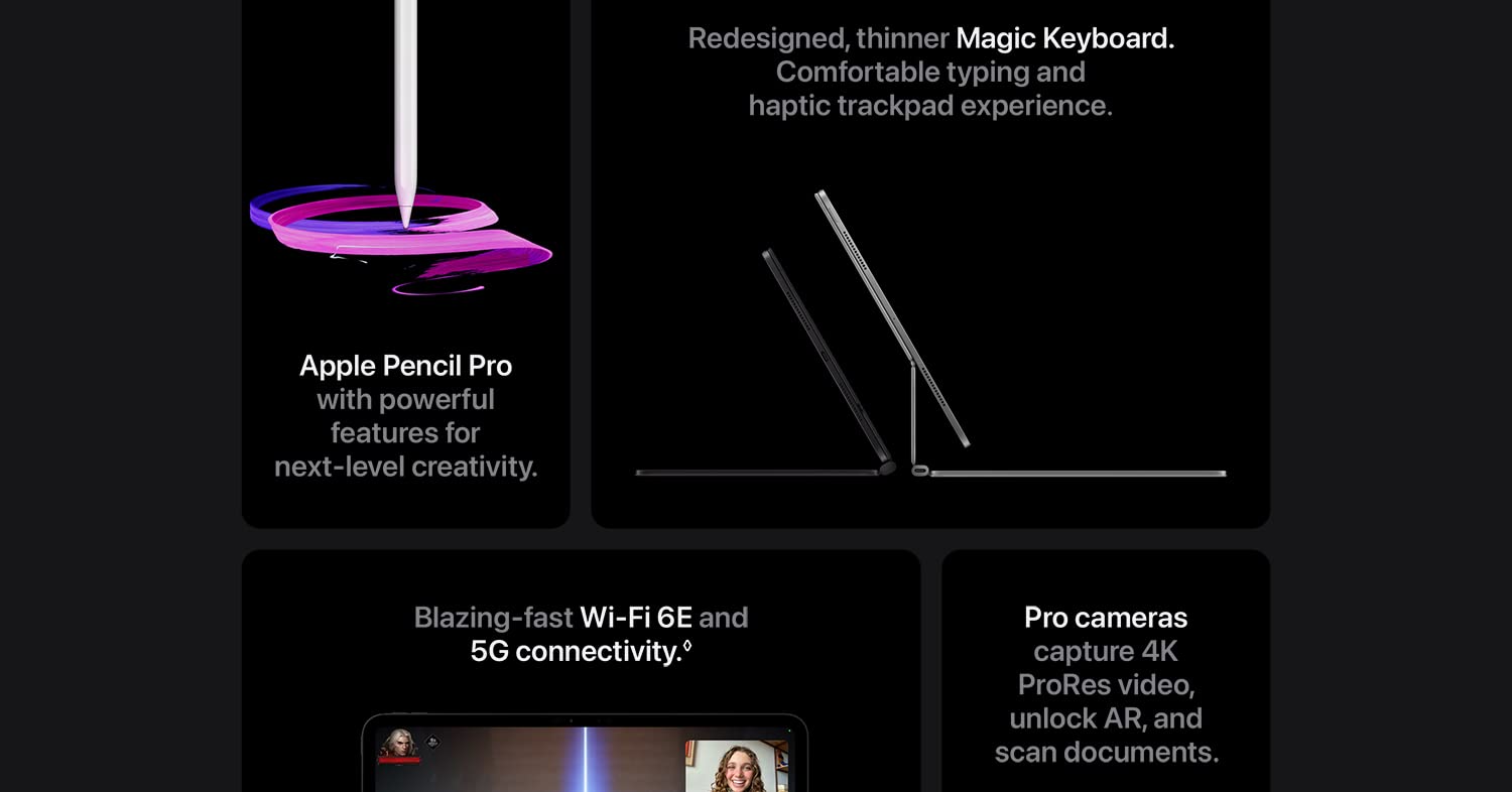 Redesigned, thinner Magic Keyboard. Comfortable typing and haptic trackpad experience. Apple Pencil Pro with powerful features for next-level creativity. Blazing-fast Wi-Fi 6E and 5G connectivity. Pro cameras capture 4K ProRes video, unlock AR, and scan documents.